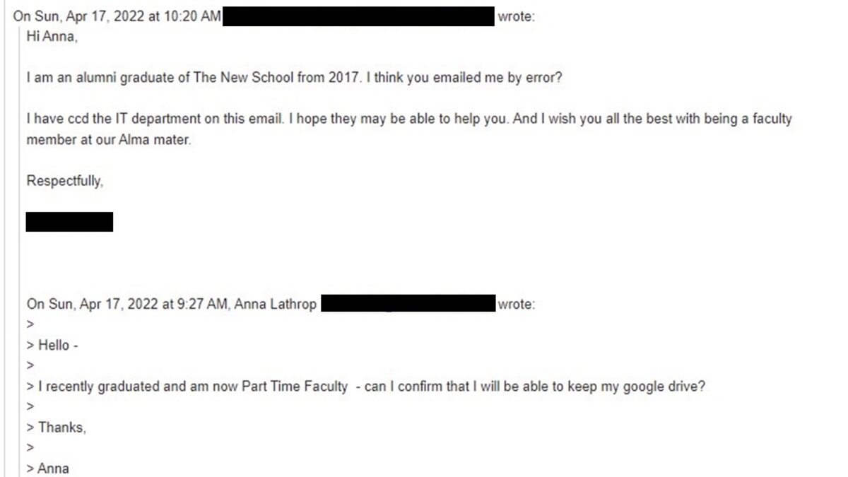 Email thread messages sent on April 17, with the addresses blacked out. Messages read “Hello - I recently graduated and am now Part Time Faculty - can I confirm that I will be able to keep my google drive? Thanks, Anna” “Hi Anna, I am an alumni graduate of The New School from 2017. I think you emailed me by error? I have ccd the IT Department on this email. I hope they may be able to help you. And I wish you all the best with being a faculty member at our Alma mater.”