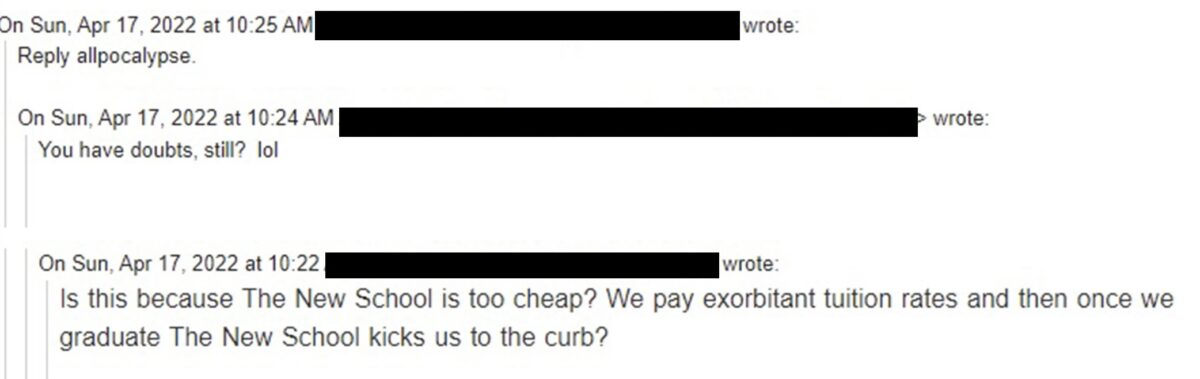 Email thread messages sent on April 17, with the addresses blacked out. Messages read “Is this because The New School is too cheap? We pay exorbitant tuition rates and then once we graduate The New School kicks us to the curb?” “You have doubts, still? Lol” “reply allpocalypse” 