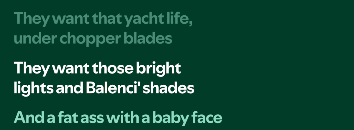 They want that yacht life,
under chopper blades
They want those bright
lights and Balenci' shades
And a fat ass with a baby face