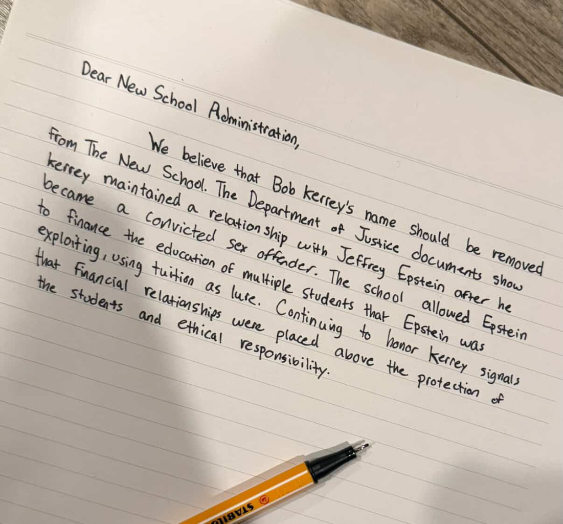 Photo of a letter that reads: “Dear New School Administration, We believe that Bob Kerrey's name should be removed from The New School. The Department of Justice documents show kerry maintained a relationship with Jeffrey Epstein after he became a convicted sex offender. The school allowed Epstein to finance the education of multiple students that Epstein was exploiting, using tuition as lure. Continuing to honor Kerrey signals that Financial relationships were placed above the protection of the students and ethical responsibility.” An orange pen is placed near the text on the paper.